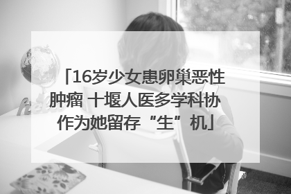 16岁少女患卵巢恶性肿瘤 十堰人医多学科协作为她留存“生”机