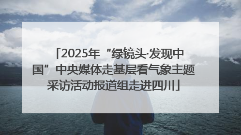 2025年“绿镜头·发现中国”中央媒体走基层看气象主题采访活动报道组走进四川