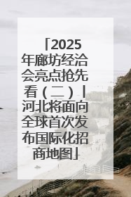 2025年廊坊经洽会亮点抢先看（二）丨河北将面向全球首次发布国际化招商地图