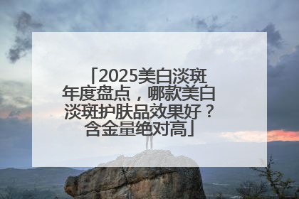 2025美白淡斑年度盘点，哪款美白淡斑护肤品效果好？含金量绝对高