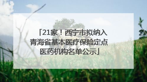 21家！西宁市拟纳入青海省基本医疗保险定点医药机构名单公示