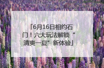 6月16日相约石门！六大玩法解锁“清爽一夏”新体验