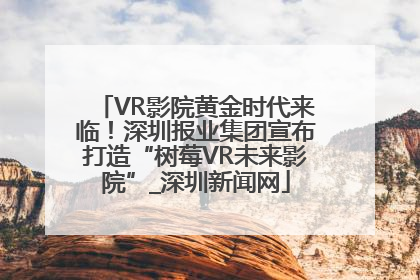 VR影院黄金时代来临！深圳报业集团宣布打造“树莓VR未来影院”_深圳新闻网